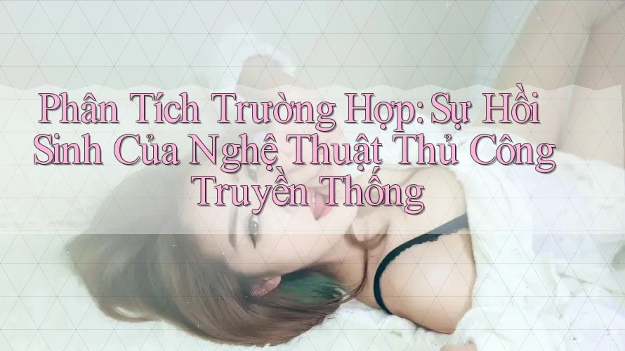 Phân Tích Trường Hợp: Sự Hồi Sinh Của Nghệ Thuật Thủ Công Truyền Thống Phân Tích Trường Hợp: Sự Hồi Sinh Của Nghệ Thuật Thủ Công Truyền Thống