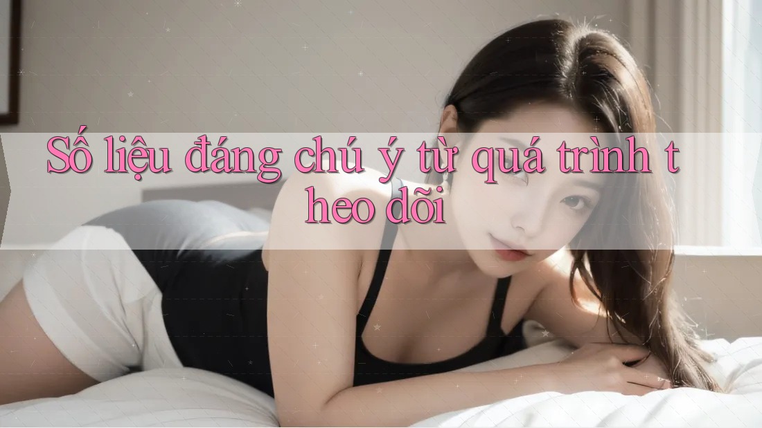 Số liệu đáng chú ý từ quá trình theo dõi Số liệu đáng chú ý từ quá trình theo dõi