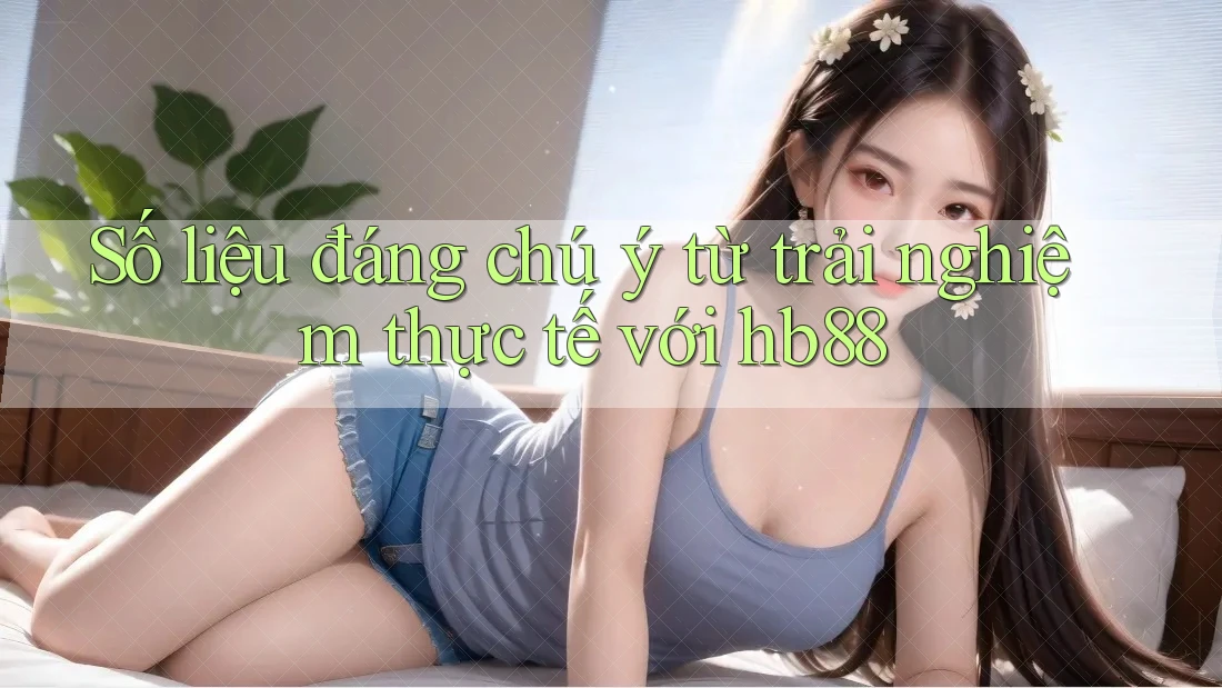 Số liệu đáng chú ý từ trải nghiệm thực tế với hb88 Số liệu đáng chú ý từ trải nghiệm thực tế với hb88