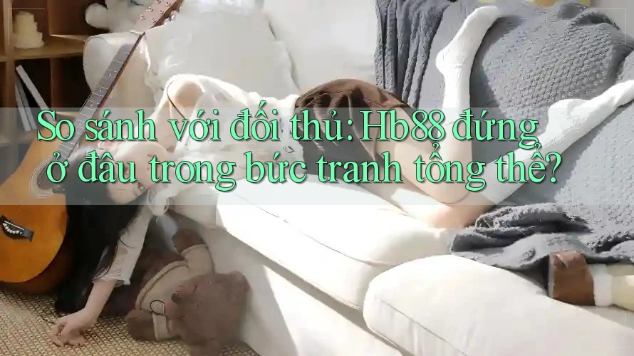 So sánh với đối thủ: Hb88 đứng ở đâu trong bức tranh tổng thể? So sánh với đối thủ: Hb88 đứng ở đâu trong bức tranh tổng thể?