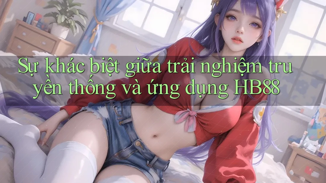 Sự khác biệt giữa trải nghiệm truyền thống và ứng dụng HB88 Sự khác biệt giữa trải nghiệm truyền thống và ứng dụng HB88