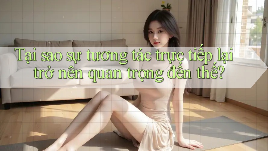 Tại sao sự tương tác trực tiếp lại trở nên quan trọng đến thế? Tại sao sự tương tác trực tiếp lại trở nên quan trọng đến thế?