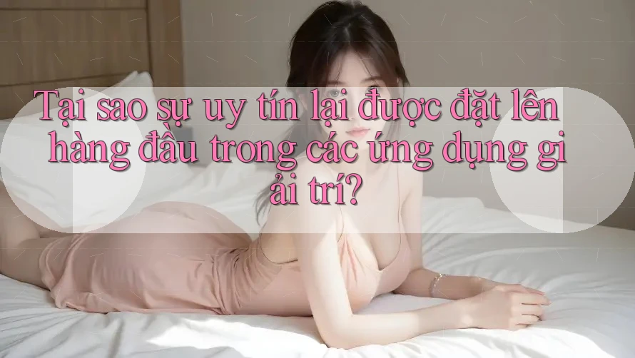 Tại sao sự uy tín lại được đặt lên hàng đầu trong các ứng dụng giải trí?
