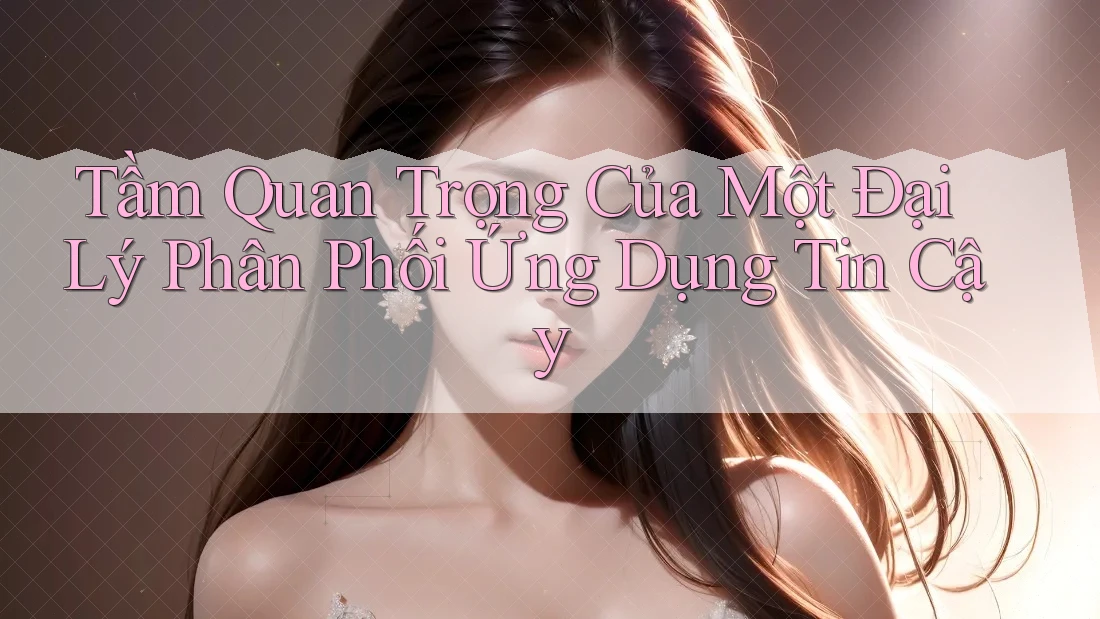 Tầm Quan Trọng Của Một Đại Lý Phân Phối Ứng Dụng Tin Cậy