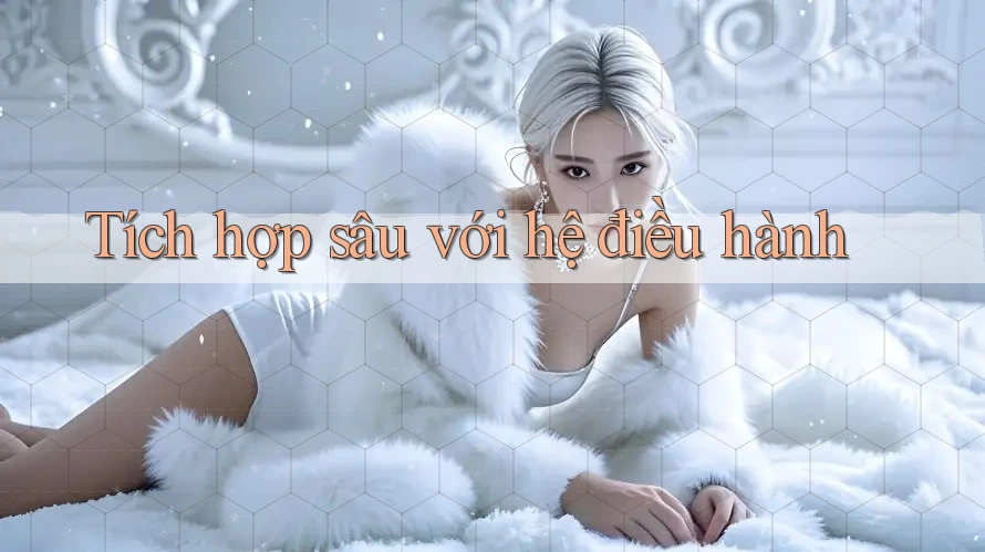 Tích hợp sâu với hệ điều hành