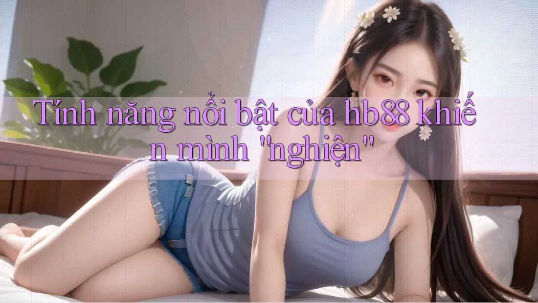 Tính năng nổi bật của hb88 khiến mình “nghiện” Tính năng nổi bật của hb88 khiến mình “nghiện”