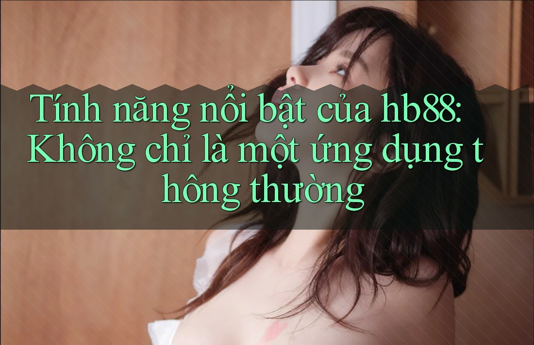 Tính năng nổi bật của hb88: Không chỉ là một ứng dụng thông thường Tính năng nổi bật của hb88: Không chỉ là một ứng dụng thông thường