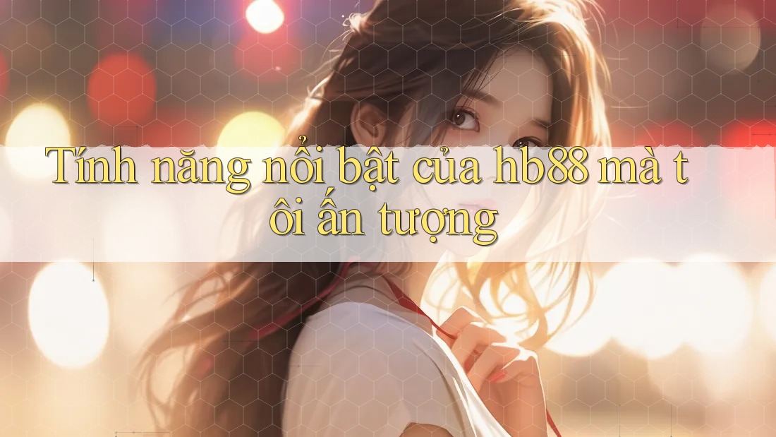 Tính năng nổi bật của hb88 mà tôi ấn tượng