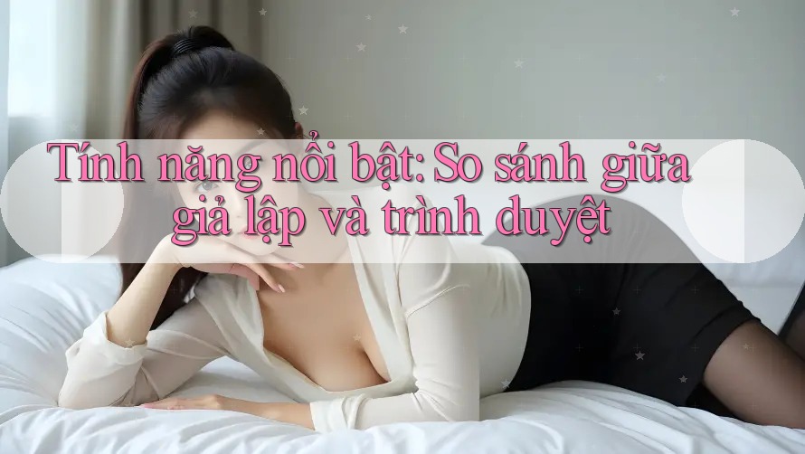 Tính năng nổi bật: So sánh giữa giả lập và trình duyệt Tính năng nổi bật: So sánh giữa giả lập và trình duyệt