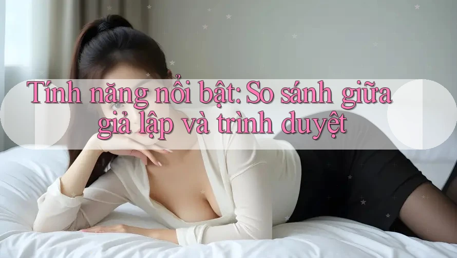 Tính năng nổi bật: So sánh giữa giả lập và trình duyệt Tính năng nổi bật: So sánh giữa giả lập và trình duyệt