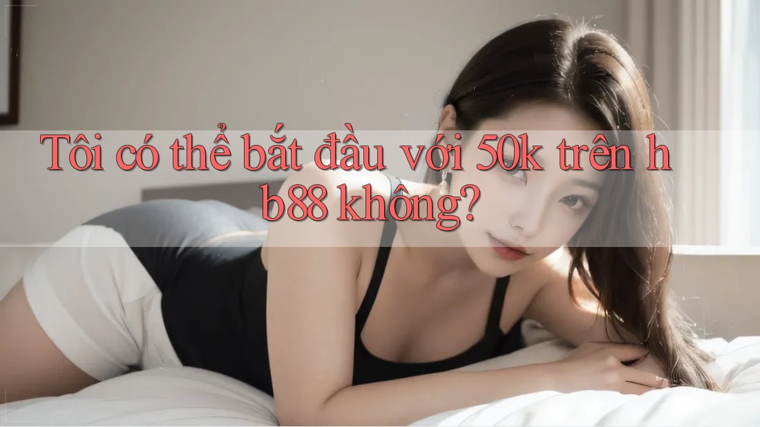 Tôi có thể bắt đầu với 50k trên hb88 không?