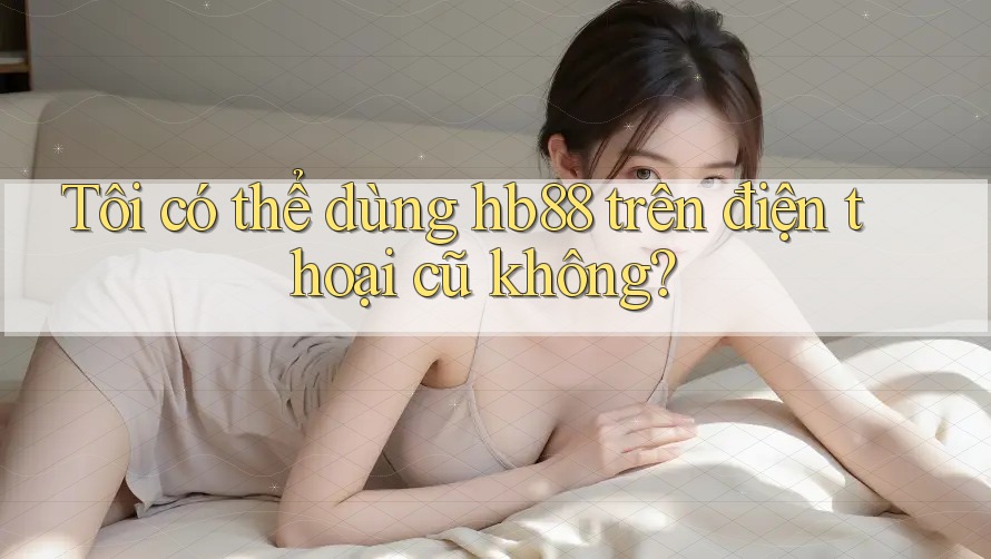 Tôi có thể dùng hb88 trên điện thoại cũ không?