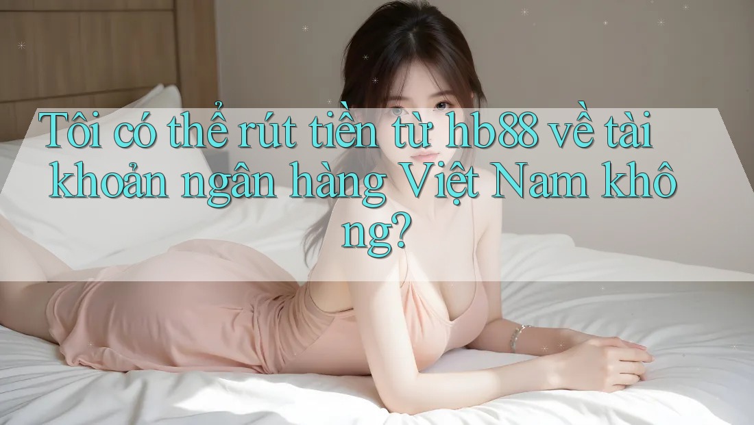 Tôi có thể rút tiền từ hb88 về tài khoản ngân hàng Việt Nam không?
