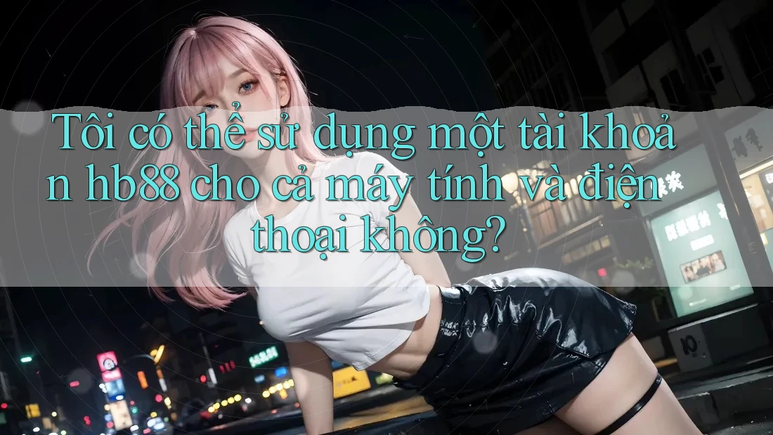 Tôi có thể sử dụng một tài khoản hb88 cho cả máy tính và điện thoại không?