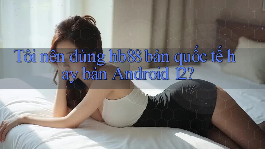 Tôi nên dùng hb88 bản quốc tế hay bản Android 12? Tôi nên dùng hb88 bản quốc tế hay bản Android 12?