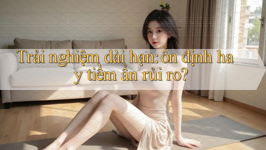 Trải nghiệm dài hạn: ổn định hay tiềm ẩn rủi ro? Trải nghiệm dài hạn: ổn định hay tiềm ẩn rủi ro?