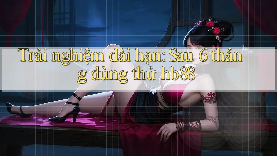 Trải nghiệm dài hạn: Sau 6 tháng dùng thử hb88 Trải nghiệm dài hạn: Sau 6 tháng dùng thử hb88