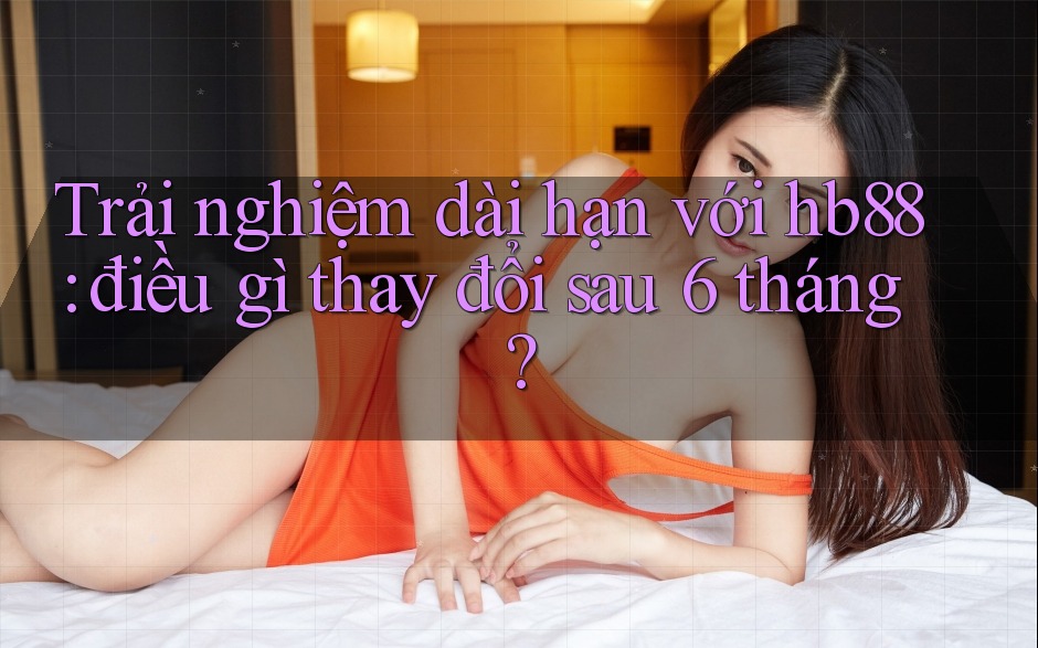Trải nghiệm dài hạn với hb88: điều gì thay đổi sau 6 tháng? Trải nghiệm dài hạn với hb88: điều gì thay đổi sau 6 tháng?