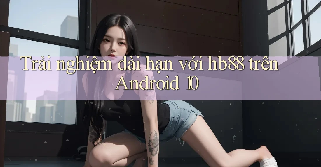 Trải nghiệm dài hạn với hb88 trên Android 10 Trải nghiệm dài hạn với hb88 trên Android 10
