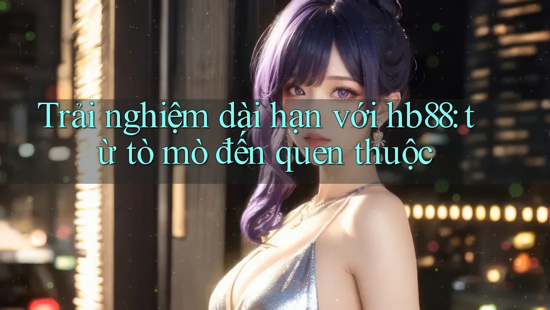 Trải nghiệm dài hạn với hb88: từ tò mò đến quen thuộc Trải nghiệm dài hạn với hb88: từ tò mò đến quen thuộc