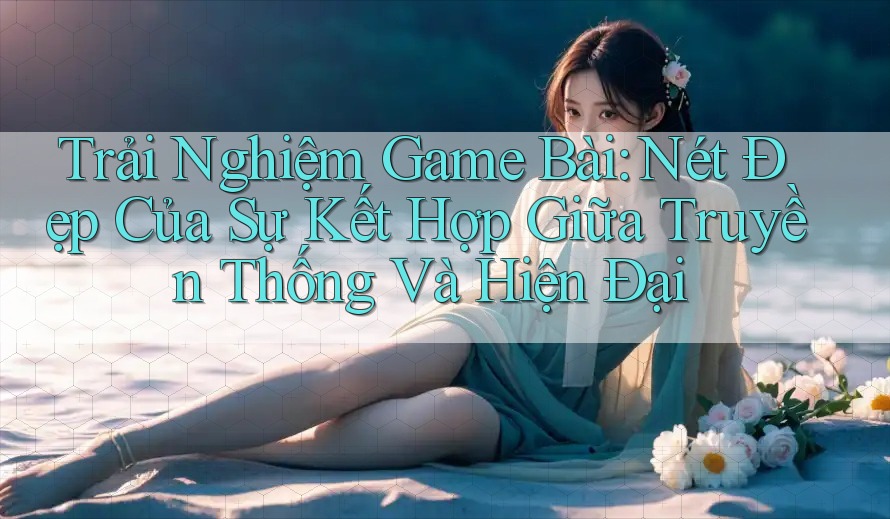 Trải Nghiệm Game Bài: Nét Đẹp Của Sự Kết Hợp Giữa Truyền Thống Và Hiện Đại