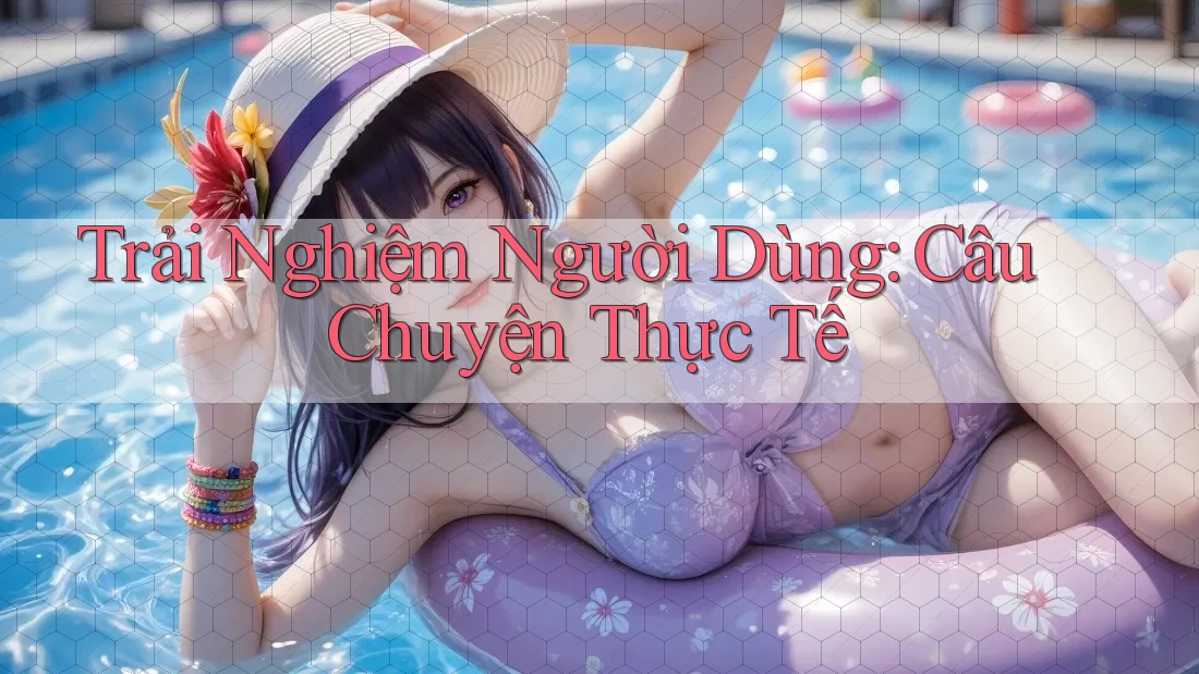 Trải Nghiệm Người Dùng: Câu Chuyện Thực Tế Trải Nghiệm Người Dùng: Câu Chuyện Thực Tế