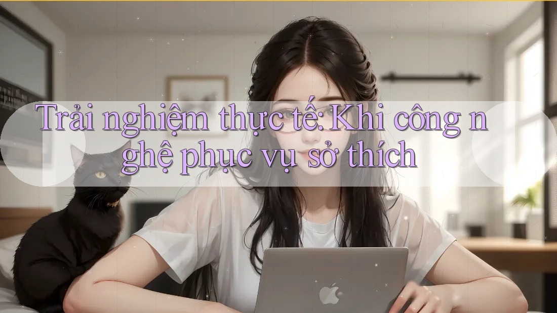 Trải nghiệm thực tế: Khi công nghệ phục vụ sở thích Trải nghiệm thực tế: Khi công nghệ phục vụ sở thích