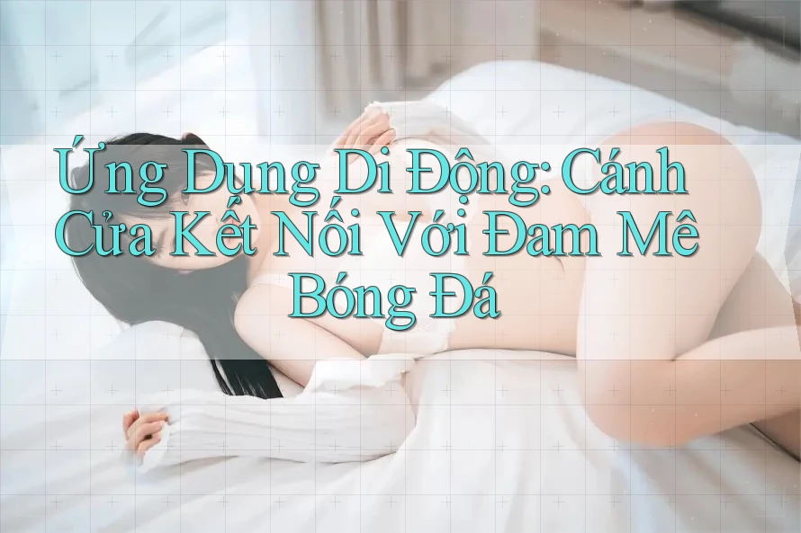 Ứng Dụng Di Động: Cánh Cửa Kết Nối Với Đam Mê Bóng Đá