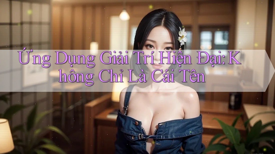 Ứng Dụng Giải Trí Hiện Đại: Không Chỉ Là Cái Tên Ứng Dụng Giải Trí Hiện Đại: Không Chỉ Là Cái Tên