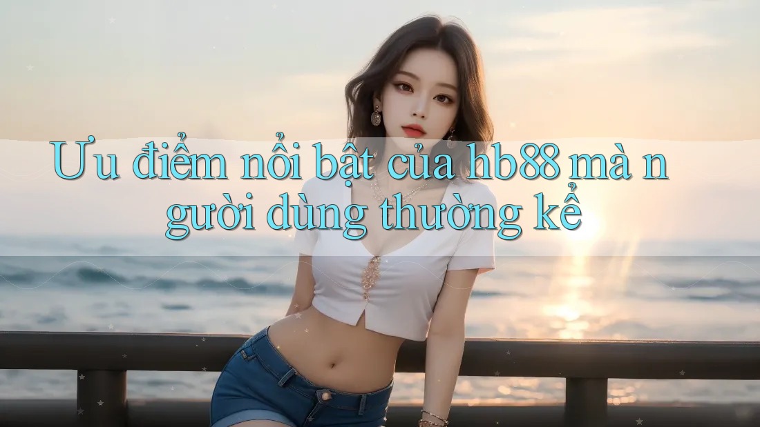 Ưu điểm nổi bật của hb88 mà người dùng thường kể Ưu điểm nổi bật của hb88 mà người dùng thường kể