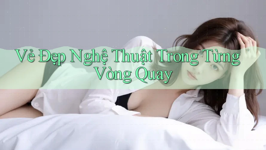 Vẻ Đẹp Nghệ Thuật Trong Từng Vòng Quay Vẻ Đẹp Nghệ Thuật Trong Từng Vòng Quay