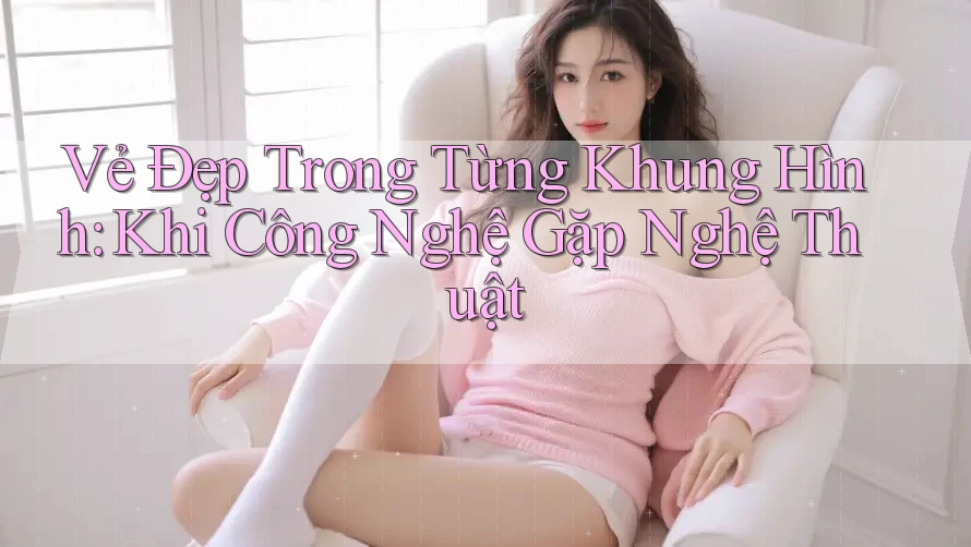 Vẻ Đẹp Trong Từng Khung Hình: Khi Công Nghệ Gặp Nghệ Thuật Vẻ Đẹp Trong Từng Khung Hình: Khi Công Nghệ Gặp Nghệ Thuật