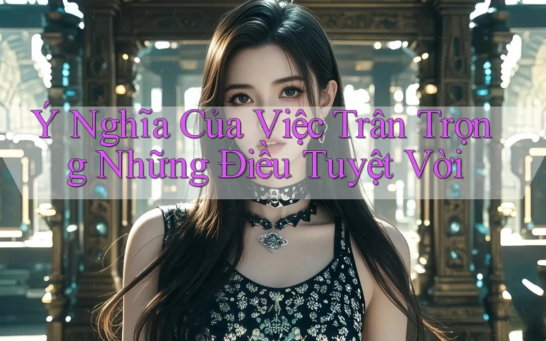 Ý Nghĩa Của Việc Trân Trọng Những Điều Tuyệt Vời Ý Nghĩa Của Việc Trân Trọng Những Điều Tuyệt Vời